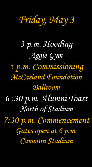 Friday, May 3
3 p.m. Hooding Aggie Gym
5 p.m. Commissioning McCasland Foundation Ballroom
6:30 p.m. Alumni toast north of stadium
7:30 p.m. Commencement 
Gates open at 6 p.m.
Cameron Stadium