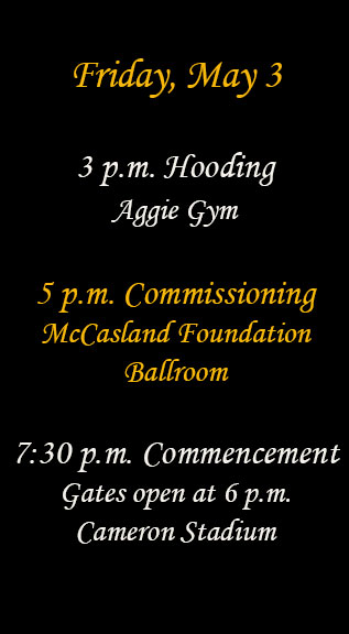 Friday, May 3
3 p.m. Hooding Aggie Gym
5 p.m. Commissioning McCasland Foundation Ballroom
7:30 p.m. Commencement 
Gates open at 6 p.m.
Cameron Stadium