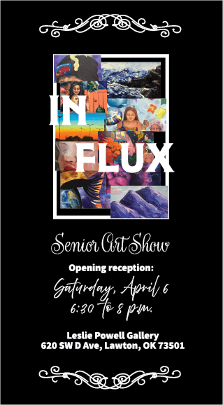 IN FLUX
Senior Art Show
Opening Reception:
Saturday, April 6
6:30 to 8 p.m.
Leslie Powell Gallery
620 SW D Avenue
Lawton OK 73501