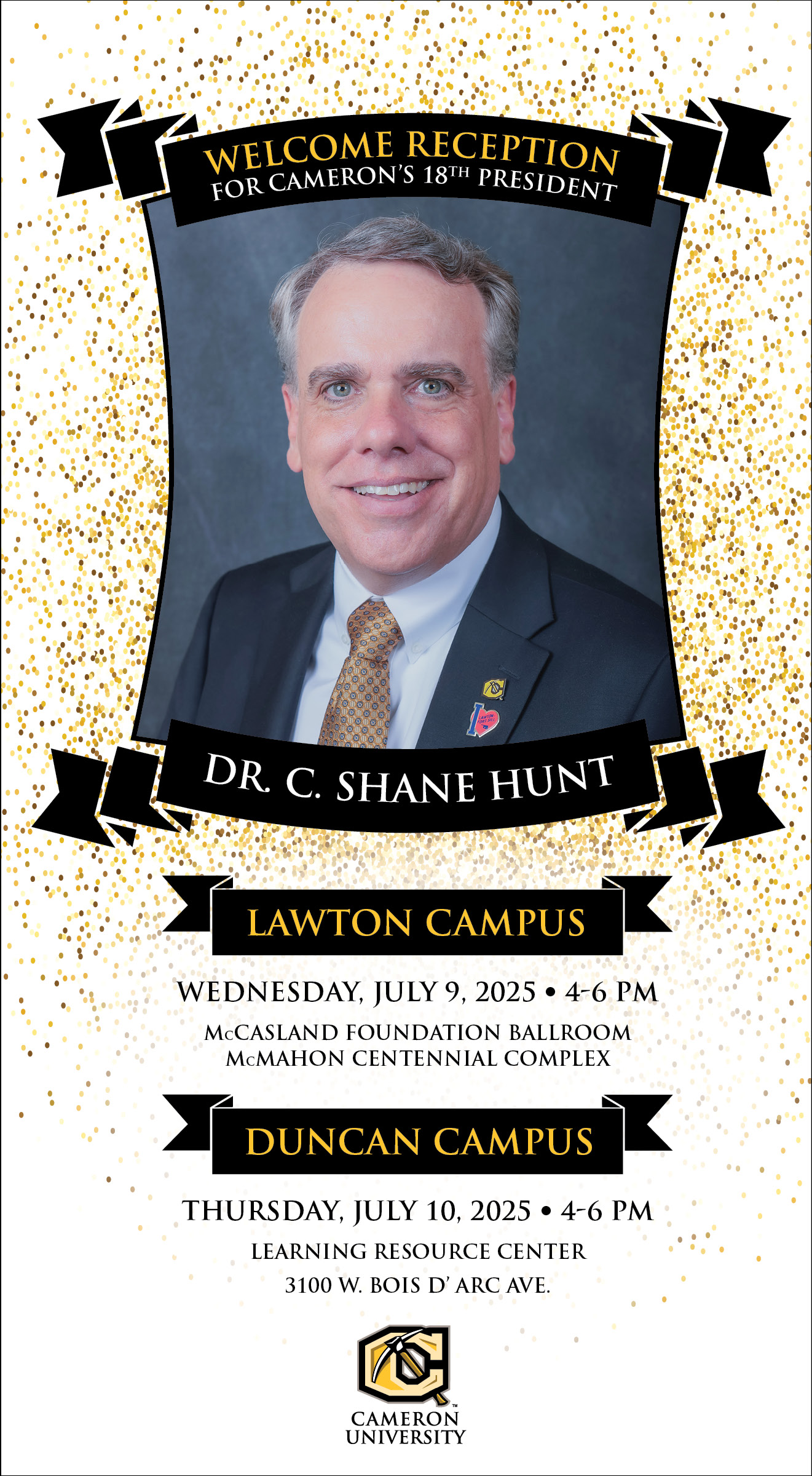 Welcome reception for Cameron's 18th president
Dr. C. Shane Hunt
Lawton Campus
Wednesday, July 9, 4-6 p.m.
McCasland Foundation Ballroom
McMahon Centennial Complex

Duncan Campus
Thursday, July 10, 4-6 p.m.
Learning Resource Center
3100 W. Bois D'Arc Avenue

Cameron University
